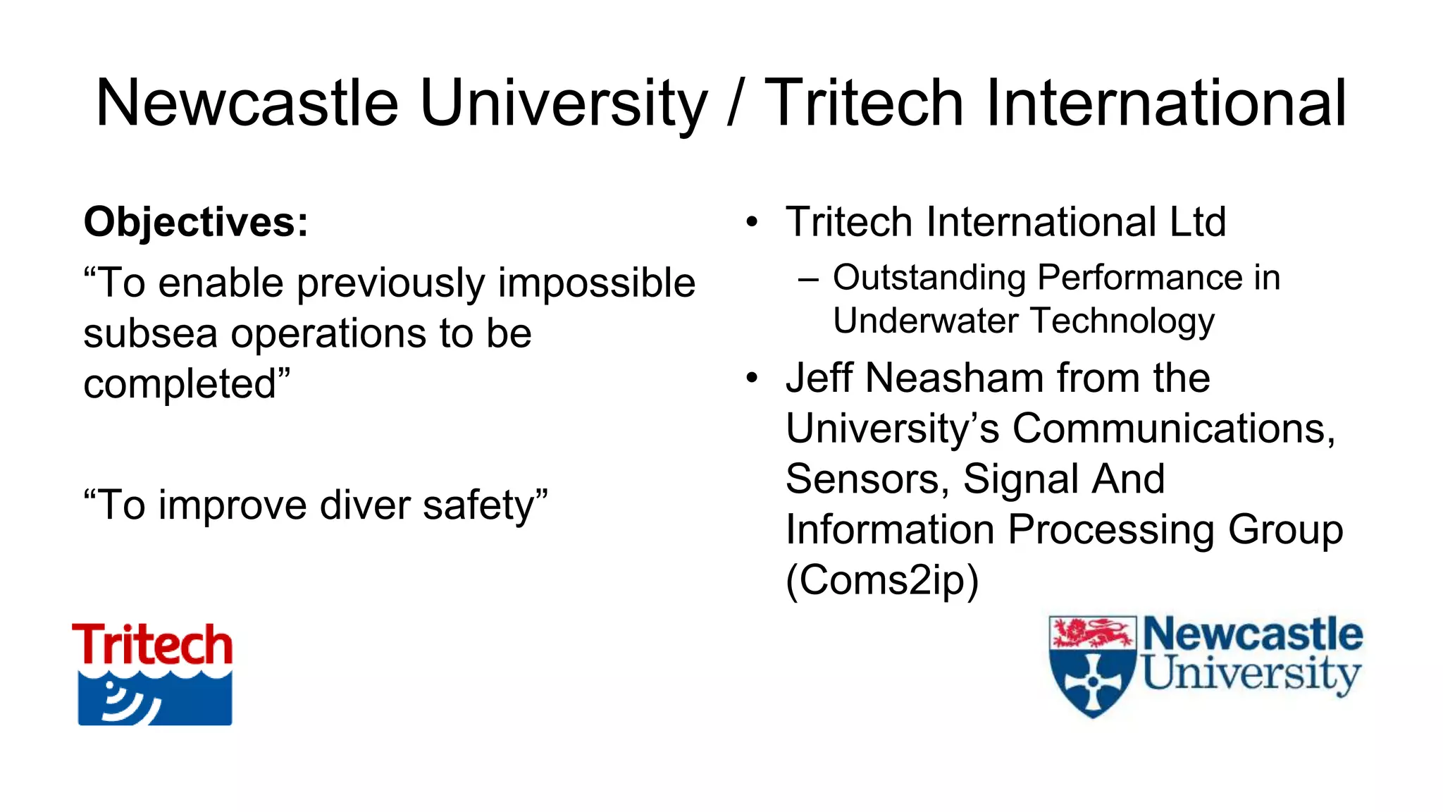 Newcastle University / Tritech International
Objectives:
“To enable previously impossible
subsea operations to be
completed”
“To improve diver safety”
• Tritech International Ltd
– Outstanding Performance in
Underwater Technology
• Jeff Neasham from the
University’s Communications,
Sensors, Signal And
Information Processing Group
(Coms2ip)
 