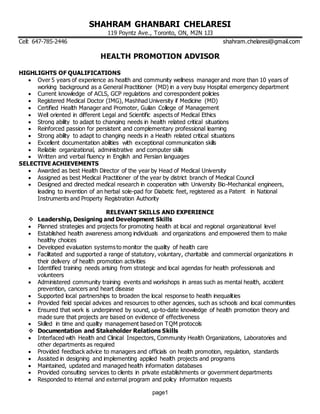 page1
SHAHRAM GHANBARI CHELARESI
119 Poyntz Ave., Toronto, ON, M2N 1J3
Cell: 647-785-2446 shahram.chelaresi@gmail.com
HEALTH PROMOTION ADVISOR
HIGHLIGHTS OF QUALIFICATIONS
 Over 5 years of experience as health and community wellness manager and more than 10 years of
working background as a General Practitioner (MD) in a very busy Hospital emergency department
 Current knowledge of ACLS, GCP regulations and correspondent policies
 Registered Medical Doctor (IMG), Mashhad University if Medicine (MD)
 Certified Health Manager and Promoter, Guilan College of Management
 Well oriented in different Legal and Scientific aspects of Medical Ethics
 Strong ability to adapt to changing needs in health related critical situations
 Reinforced passion for persistent and complementary professional learning
 Strong ability to adapt to changing needs in a Health related critical situations
 Excellent documentation abilities with exceptional communication skills
 Reliable organizational, administrative and computer skills
 Written and verbal fluency in English and Persian languages
SELECTIVE ACHIEVEMENTS
 Awarded as best Health Director of the year by Head of Medical University
 Assigned as best Medical Practitioner of the year by district branch of Medical Council
 Designed and directed medical research in cooperation with University Bio-Mechanical engineers,
leading to invention of an herbal sole-pad for Diabetic feet, registered as a Patent in National
Instruments and Property Registration Authority
RELEVANT SKILLS AND EXPERIENCE
 Leadership, Designing and Development Skills
 Planned strategies and projects for promoting health at local and regional organizational level
 Established health awareness among individuals and organizations and empowered them to make
healthy choices
 Developed evaluation systems to monitor the quality of health care
 Facilitated and supported a range of statutory, voluntary, charitable and commercial organizations in
their delivery of health promotion activities
 Identified training needs arising from strategic and local agendas for health professionals and
volunteers
 Administered community training events and workshops in areas such as mental health, accident
prevention, cancers and heart disease
 Supported local partnerships to broaden the local response to health inequalities
 Provided field special advices and resources to other agencies, such as schools and local communities
 Ensured that work is underpinned by sound, up-to-date knowledge of health promotion theory and
made sure that projects are based on evidence of effectiveness
 Skilled in time and quality management based on TQM protocols
 Documentation and Stakeholder Relations Skills
 Interfaced with Health and Clinical Inspectors, Community Health Organizations, Laboratories and
other departments as required
 Provided feedback advice to managers and officials on health promotion, regulation, standards
 Assisted in designing and implementing applied health projects and programs
 Maintained, updated and managed health information databases
 Provided consulting services to clients in private establishments or government departments
 Responded to internal and external program and policy information requests
 