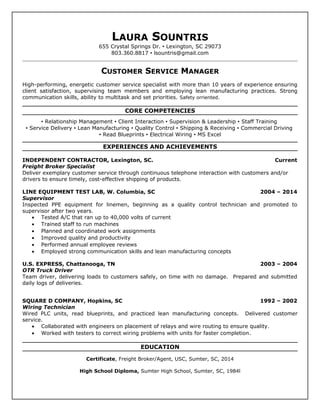 LAURA SOUNTRIS
655 Crystal Springs Dr.  Lexington, SC 29073
803.360.8817  lsountris@gmail.com
CUSTOMER SERVICE MANAGER
High-performing, energetic customer service specialist with more than 10 years of experience ensuring
client satisfaction, supervising team members and employing lean manufacturing practices. Strong
communication skills, ability to multitask and set priorities. Safety orriented.
CORE COMPETENCIES
 Relationship Management  Client Interaction  Supervision & Leadership  Staff Training
 Service Delivery  Lean Manufacturing  Quality Control  Shipping & Receiving  Commercial Driving
 Read Blueprints  Electrical Wiring  MS Excel
EXPERIENCES AND ACHIEVEMENTS
INDEPENDENT CONTRACTOR, Lexington, SC. Current
Freight Broker Specialist
Deliver exemplary customer service through continuous telephone interaction with customers and/or
drivers to ensure timely, cost-effective shipping of products.
LINE EQUIPMENT TEST LAB, W. Columbia, SC 2004 – 2014
Supervisor
Inspected PPE equipment for linemen, beginning as a quality control technician and promoted to
supervisor after two years.
• Tested A/C that ran up to 40,000 volts of current
• Trained staff to run machines
• Planned and coordinated work assignments
• Improved quality and productivity
• Performed annual employee reviews
• Employed strong communication skills and lean manufacturing concepts
U.S. EXPRESS, Chattanooga, TN 2003 – 2004
OTR Truck Driver
Team driver, delivering loads to customers safely, on time with no damage. Prepared and submitted
daily logs of deliveries.
SQUARE D COMPANY, Hopkins, SC 1992 – 2002
Wiring Technician
Wired PLC units, read blueprints, and practiced lean manufacturing concepts. Delivered customer
service.
• Collaborated with engineers on placement of relays and wire routing to ensure quality.
• Worked with testers to correct wiring problems with units for faster completion.
EDUCATION
Certificate, Freight Broker/Agent, USC, Sumter, SC, 2014
High School Diploma, Sumter High School, Sumter, SC, 1984l
 