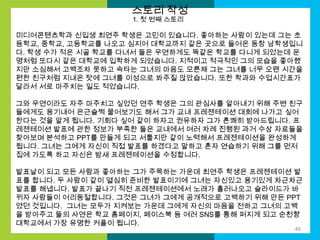 스토리 작성
1. 첫 번째 스토리

미디어콘텐츠학과 신입생 최연주 학생은 고민이 있습니다. 좋아하는 사람이 있는데 그는 초
등학교, 중학교, 고등학교를 나오고 심지어 대학교까지 같은 곳으로 들어온 동창 남학생입니
다. 학생 수가 적은 시골 학교를 다녀서 둘은 우연하게도 똑같은 학교를 다니게 되었는데 운
명처럼 또다시 같은 대학교에 입학하게 되었습니다. 지적이고 적극적인 그의 모습을 좋아했
지만 소심해서 고백조차 못하고 속타는 그녀의 마음도 모른채 그는 그녀를 너무 오랜 시간을
편한 친구처럼 지내온 탓에 그녀를 이성으로 봐주질 않았습니다. 또한 학과와 수업시간표가
달라서 서로 마주치는 일도 적었습니다.
그와 우연이라도 자주 마주치고 싶었던 연주 학생은 그의 관심사를 알아내기 위해 주변 친구
들에게도 용기내어 은근슬쩍 물어보기도 해서 그가 교내 프레젠테이션 대회에 나가고 싶어
한다는 것을 알게 됩니다. 기회다 싶어 같이 하자고 권유하자 그가 흔쾌히 받아드립니다. 프
레젠테이션 발표에 관한 정보가 부족한 둘은 교내에서 여러 차례 진행된 과거 수상 자료들을
찾아보며 분석하고 PPT를 만들게 되고 서툴지만 같이 노력해서 프레젠테이션을 완성하게
됩니다. 그녀는 그에게 자신이 직접 발표를 하겠다고 말하고 혼자 연습하기 위해 그를 먼저
집에 가도록 하고 자신은 밤새 프레젠테이션을 수정합니다.
발표날이 되고 모든 사람과 좋아하는 그가 주목하는 가운데 최연주 학생은 프레젠테이션 발
표를 합니다. 두 사람이 같이 열심히 준비한 발표이기에 그녀는 자신있고 용기있게 차근차근
발표를 해냅니다. 발표가 끝나기 직전 프레젠테이션에서 노래가 흘러나오고 슬라이드가 바
뀌자 사람들이 어리둥절합니다. 그것은 그녀가 그에게 공개적으로 고백하기 위해 만든 PPT
였던 것입니다. 그녀는 모두가 지켜보는 가운데 그에게 자신의 마음을 전하고 그녀의 고백
을 받아주고 둘의 사연은 학교 홈페이지, 페이스북 등 여러 SNS를 통해 퍼지게 되고 순천향
대학교에서 가장 유명한 커플이 됩니다.
46

 