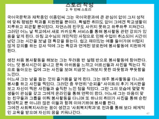 스토리 작성
2. 두 번째 스토리

국어국문학과 재학중인 이종민씨 그는 국어국문과에 큰 관심이 없이 그저 성적
에 맞춰 평범한 학과를 지원했을 뿐이다. 특별한 취미도 없어 그에겐 학교생활이
지루하고 피곤할 뿐이었다. 자연스레 친구도 사귀지 못하고 하루하루 지쳐간다.
그러던 어느 날 학교에서 새로 카카오톡 서비스를 통해 봉사활동 관련 강의가 있
음을 알게 된다. 마침 교수님의 개인적인 사정으로 인해 수업이 취소되어 시간이
남던 그는 시간을 보낼 겸 특강을 듣는다. 쉽고 재미있는 예를 들어가며 어렵지
않게 강의를 하는 강사 덕에 그는 특강과 연계된 양로원에 봉사활동에 지원하게
된다.
생전 처음 봉사활동을 해보는 그는 두려움 반 설렘 반으로 봉사활동에 참여한다.
어느 덧 봉사시간이 끝나고 문득 아쉬움을 느끼고 어르신들과 사진을 찍는다 직
으로 돌아오는 길에 그는 사진을 보며 지금껏 느껴보지 못한 따듯함과 뿌듯함을
느낀다.
어느새 그는 남을 돕는 것의 즐거움을 알게 된다. 그는 매주 봉사활동을 다니며
봉사를 하고 사진을 찍었다. 그러던 중 우연히 "순피플" 사이트의 후기 게시판을
보고 자신이 찍은 사진들과 솔직한 느낀 점을 적었다. 그런 그의 모습에 몇몇 학
생들이 관심을 갖고 그에게 온라인을 통해 연락이 왔다. 어느새 그는 마음이 맞
는 친구들과 그룹을 이뤄 봉사활동을 다니며 또 하나의 취미가 사진을 통해 순천
향대학교 뿐 아니라 많은 이들과 함께 이야기하며 봉사를 한다.
그에겐 사회복지사라는 꿈이 생겼고 '사회복지학과'로 전과를 통해 보다 체계적
인 교육을 받으며 자신의 꿈을 키워나간다.
47

 