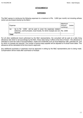 10-1163-ZINC-08 Name – Utpal Ganguly
10
ATTACHMENT B
EXPENSES
The MaC agrees to reimburse the following expenses to a maximum of Rs. 3,800 (per month) not including airfares
(which are purchased directly by the MaC):
Expense
Maximum
Amount (name
currency)
(a) Up to Rs 3,800 will be paid to cover the expenses related
stationery, communication, local travels, for which receipts are not
required
Rs. 3,800
Total
For all other (additional) travel authorized by the MaC representative, the consultant will be paid at a daily living
allowance rate which is set accordingly by the MaC, these rates being in effect at the time of travel – this allowance is
intended to cover the costs of accommodation, meals and incidentals such as local telephone calls, gratuities etc. and
for which no receipts are required. The number of person-days payable will be adjusted to fit actual travel dates. This
allowance will be calculated at the time travel is approved.
Any additional purchases or expenses must be approved in writing by the MaC representative prior to being made.
Compensation will be made after submission of receipts
 