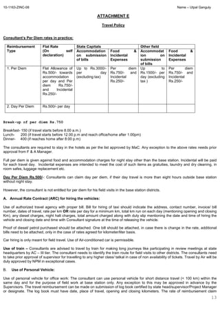 10-1163-ZINC-08 Name – Utpal Ganguly
13
ATTACHMENT E
Travel Policy
Consultant’s Per Diem rates in practice:
Reimbursement
Type
Flat Rate
(On self
declaration)
State Capitals Other field
Accommodation
on submission
of bills
Food &
Incidental
Expenses
Accommodat
ion on
submission
of bills
Food &
Incidental
Expenses
1. Per Diem Flat Allowance of
Rs.500/- towards
accommodation
per day and Per
diem Rs.750/-
and Incidental
Rs.250/-
Up to Rs.3000/-
per day
(excluding tax)
Per diem
Rs.750/- and
Incidental
Rs.250/-
Up to
Rs.1500/- per
day (excluding
tax )
Per diem
Rs.750/- and
Incidental
Rs.250/-
2. Day Per Diem Rs.500/- per day
Break-up of per diem Rs.750
Breakfast- 150 (if travel starts before 8.00 a.m.)
Lunch- 200 (if travel starts before 12.00 p.m and reach office/home after 1.00pm)
Dinner- 400 (if reaches home after 8:00 p.m)
The consultants are required to stay in the hotels as per the list approved by MaC. Any exception to the above rates needs prior
approval from F & A Manager.
Full per diem is given against food and accommodation charges for night stay other than the base station. Incidental will be paid
for each travel day. Incidental expenses are intended to meet the cost of such items as gratuities, laundry and dry cleaning, in
room safes, luggage replacement etc.
Day Per Diem Rs.500/-: Consultants can claim day per diem, if their day travel is more than eight hours outside base station
without night stay.
However, the consultant is not entitled for per diem for his field visits in the base station districts.
A. Annual Rate Contract (ARC) for hiring the vehicles:
Use of authorized travel agency with proper bill. Bill for hiring of taxi should indicate the address, contact number, invoice/ bill
number, dates of travel, rate per km OR rate per day for a minimum km, total km run on each day (mentioning opening and closing
Km), any diesel charges, night halt charges, total amount charged along with duty slip mentioning the date and time of hiring the
vehicle and closing date and time with Consultant signature at the time of releasing the vehicle.
Proof of diesel/ petrol purchased should be attached. One bill should be attached, in case there is change in the rate, additional
bills need to be attached, only in the case of rates agreed for kilometer/liter basis.
Car hiring is only meant for field travel. Use of Air-conditioned car is permissible.
Use of train – Consultants are advised to travel by train for making long journeys like participating in review meetings at state
headquarters by AC – III tier. The consultant needs to identify the train route for field visits to other districts. The consultants need
to take prior approval of supervisor for travelling to any higher class/ tatkal in case of non availability of tickets. Travel by Air will be
duly approved by NPM in exceptional cases.
B. Use of Personal Vehicle:
Use of personal vehicle for office work: The consultant can use personal vehicle for short distance travel (< 100 km) within the
same day and for the purpose of field work at base station only. Any exception to this may be approved in advance by the
Supervisors. The travel reimbursement can be made on submission of log book certified by state head/supervisor/Project Manager
or designate. The log book must have date, place of travel, opening and closing kilometers. The rate of reimbursement claim
 