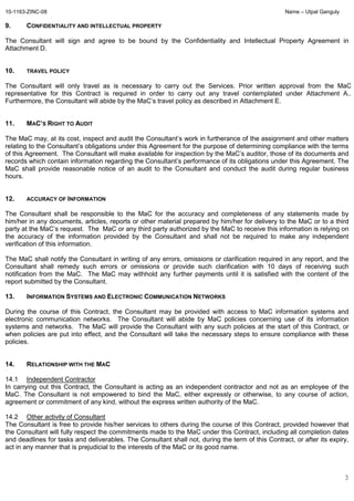 10-1163-ZINC-08 Name – Utpal Ganguly
3
9. CONFIDENTIALITY AND INTELLECTUAL PROPERTY
The Consultant will sign and agree to be bound by the Confidentiality and Intellectual Property Agreement in
Attachment D.
10. TRAVEL POLICY
The Consultant will only travel as is necessary to carry out the Services. Prior written approval from the MaC
representative for this Contract is required in order to carry out any travel contemplated under Attachment A..
Furthermore, the Consultant will abide by the MaC’s travel policy as described in Attachment E.
11. MAC’S RIGHT TO AUDIT
The MaC may, at its cost, inspect and audit the Consultant’s work in furtherance of the assignment and other matters
relating to the Consultant’s obligations under this Agreement for the purpose of determining compliance with the terms
of this Agreement. The Consultant will make available for inspection by the MaC’s auditor, those of its documents and
records which contain information regarding the Consultant’s performance of its obligations under this Agreement. The
MaC shall provide reasonable notice of an audit to the Consultant and conduct the audit during regular business
hours.
12. ACCURACY OF INFORMATION
The Consultant shall be responsible to the MaC for the accuracy and completeness of any statements made by
him/her in any documents, articles, reports or other material prepared by him/her for delivery to the MaC or to a third
party at the MaC’s request. The MaC or any third party authorized by the MaC to receive this information is relying on
the accuracy of the information provided by the Consultant and shall not be required to make any independent
verification of this information.
The MaC shall notify the Consultant in writing of any errors, omissions or clarification required in any report, and the
Consultant shall remedy such errors or omissions or provide such clarification with 10 days of receiving such
notification from the MaC. The MaC may withhold any further payments until it is satisfied with the content of the
report submitted by the Consultant.
13. INFORMATION SYSTEMS AND ELECTRONIC COMMUNICATION NETWORKS
During the course of this Contract, the Consultant may be provided with access to MaC information systems and
electronic communication networks. The Consultant will abide by MaC policies concerning use of its information
systems and networks. The MaC will provide the Consultant with any such policies at the start of this Contract, or
when policies are put into effect, and the Consultant will take the necessary steps to ensure compliance with these
policies.
14. RELATIONSHIP WITH THE MAC
14.1 Independent Contractor
In carrying out this Contract, the Consultant is acting as an independent contractor and not as an employee of the
MaC. The Consultant is not empowered to bind the MaC, either expressly or otherwise, to any course of action,
agreement or commitment of any kind, without the express written authority of the MaC.
14.2 Other activity of Consultant
The Consultant is free to provide his/her services to others during the course of this Contract, provided however that
the Consultant will fully respect the commitments made to the MaC under this Contract, including all completion dates
and deadlines for tasks and deliverables. The Consultant shall not, during the term of this Contract, or after its expiry,
act in any manner that is prejudicial to the interests of the MaC or its good name.
 