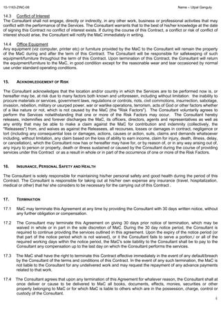 10-1163-ZINC-08 Name – Utpal Ganguly
4
14.3 Conflict of Interest
The Consultant shall not engage, directly or indirectly, in any other work, business or professional activities that may
conflict with the performance of the Services. The Consultant warrants that to the best of his/her knowledge at the date
of signing this Contract no conflict of interest exists. If during the course of this Contract, a conflict or risk of conflict of
interest should arise, the Consultant will notify the MaC immediately in writing.
14.4 Office Equipment
Any equipment (viz computer, printer etc) or furniture provided by the MaC to the Consultant will remain the property
of the MaC during and after the term of this Contract. The Consultant will be responsible for safekeeping of such
equipment/furniture throughout the term of this Contract. Upon termination of this Contract, the Consultant will return
the equipment/furniture to the MaC, in good condition except for the reasonable wear and tear occasioned by normal
use under standard operating conditions.
15. ACKNOWLEDGEMENT OF RISK
The Consultant acknowledges that the location and/or country in which the Services are to be performed now is, or
hereafter may be, at risk due to many factors both known and unforeseen, including without limitation: the inability to
procure materials or services, government laws, regulations or controls, riots, civil commotions, insurrection, sabotage,
invasion, rebellion, military or usurped power, war or warlike operations, terrorism, acts of God or other factors whether
of a like nature or not, which is not caused by the MaC (the "Risk Factors"). The Consultant voluntarily agrees to
perform the Services notwithstanding that one or more of the Risk Factors may occur. The Consultant hereby
releases, indemnifies and forever discharges the MaC, its officers, directors, agents and representatives as well as
any entity that may be able to make a claim against the MaC for contribution and indemnity (collectively, the
"Releasees") from, and waives as against the Releasees, all recourses, losses or damages in contract, negligence or
tort (including any consequential loss or damages, actions, causes or action, suits, claims and demands whatsoever
including, without limitation, any claim based on the loss of ability to earn income, claim for injury, death, illness, delay,
or cancellation), which the Consultant now has or hereafter may have for, or by reason of, or in any way arising out of,
any injury to person or property, death or illness sustained or caused by the Consultant during the course of providing
services under this Contract or as a result in whole or in part of the occurrence of one or more of the Risk Factors.
16. INSURANCE, PERSONAL SAFETY AND HEALTH
The Consultant is solely responsible for maintaining his/her personal safety and good health during the period of this
Contract. The Consultant is responsible for taking out at his/her own expense any insurance (travel, hospitalization,
medical or other) that he/ she considers to be necessary for the carrying out of this Contract .
17. TERMINATION
17.1 MaC may terminate this Agreement at any time by providing the Consultant with 30 days written notice, without
any further obligation or compensation.
17.2 The Consultant may terminate this Agreement on giving 30 days prior notice of termination, which may be
waived in whole or in part in the sole discretion of MaC. During the 30 day notice period, the Consultant is
required to continue providing the services outlined in this agreement. Upon the expiry of the notice period (or
that part of the notice period which is not waived), or it the Consultant fails to serve a portion,/ or all of the
required working days within the notice period, the MaC's sole liability to the Consultant shall be to pay to the
Consultant any compensation up to the last day on which the Consultant performs the services.
17.3 The MaC shall have the right to terminate this Contract effective immediately in the event of any default/breach
by the Consultant of the terms and conditions of this Contract. In the event of any such termination, the MaC is
not liable to the Consultant for any undelivered work and may request the repayment of any advance payments
related to that work.
17.4 The Consultant agrees that upon any termination of this Agreement for whatever reason, the Consultant shall at
once deliver or cause to be delivered to MaC all books, documents, effects, monies, securities or other
property belonging to MaC or for which MaC is liable to others which are in the possession, charge, control or
custody of the Consultant.
 