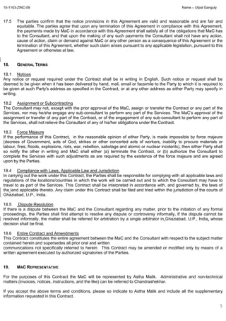 10-1163-ZINC-08 Name – Utpal Ganguly
5
17.5 The parties confirm that the notice provisions in this Agreement are valid and reasonable and are fair and
equitable. The parties agree that upon any termination of this Agreement in compliance with this Agreement,
the payments made by MaC in accordance with this Agreement shall satisfy all of the obligations that MaC has
to the Consultant, and that upon the making of any such payments the Consultant shall not have any action,
cause of action, claim or demand against MaC or any other person as a consequence of this Agreement or the
termination of this Agreement, whether such claim arises pursuant to any applicable legislation, pursuant to this
Agreement or otherwise at law.
18. GENERAL TERMS
18.1 Notices
Any notice or request required under the Contract shall be in writing in English. Such notice or request shall be
deemed to be given when it has been delivered by hand, mail, email or facsimile to the Party to which it is required to
be given at such Party's address as specified in the Contract, or at any other address as either Party may specify in
writing.
18.2 Assignment or Subcontracting
The Consultant may not, except with the prior approval of the MaC, assign or transfer the Contract or any part of the
Services, nor may he/she engage any sub-consultant to perform any part of the Services. The MaC’s approval of the
assignment or transfer of any part of the Contract, or of the engagement of any sub-consultant to perform any part of
the Services, shall not relieve the Consultant of any of his/her obligations under the Contract.
18.3 Force Majeure
If the performance of this Contract, in the reasonable opinion of either Party, is made impossible by force majeure
(decrees of Government, acts of God, strikes or other concerted acts of workers, inability to procure materials or
labour, fires, floods, explosions, riots, war, rebellion, sabotage and atomic or nuclear incidents), then either Party shall
so notify the other in writing and MaC shall either (a) terminate the Contract, or (b) authorize the Consultant to
complete the Services with such adjustments as are required by the existence of the force majeure and are agreed
upon by the Parties.
18.4 Compliance with Laws, Applicable Law and Jurisdiction
In carrying out the work under this Contract, the Parties shall be responsible for complying with all applicable laws and
regulations of the locations/countries in which the work will be carried out and to which the Consultant may have to
travel to as part of the Services. This Contract shall be interpreted in accordance with, and governed by, the laws of
the land applicable thereto. Any claim under this Contract shall be filed and tried within the jurisdiction of the courts of
Ghaziabad, U.P., India.
18.5 Dispute Resolution
If there is a dispute between the MaC and the Consultant regarding any matter, prior to the initiation of any formal
proceedings, the Parties shall first attempt to resolve any dispute or controversy informally, If the dispute cannot be
resolved informally, the matter shall be referred for arbitration by a single arbitrator in Ghaziabad, U.P., India, whose
decision shall be final.
18.6 Entire Contract and Amendments
This Contract constitutes the entire agreement between the MaC and the Consultant with respect to the subject matter
contained herein and supersedes all prior oral and written
communications not specifically referred to herein. This Contract may be amended or modified only by means of a
written agreement executed by authorized signatories of the Parties.
19. MAC REPRESENTATIVE
For the purposes of this Contract the MaC will be represented by Astha Malik. Administrative and non-technical
matters (invoices, notices, instructions, and the like) can be referred to Chandrashekhar.
If you accept the above terms and conditions, please so indicate to Astha Malik and include all the supplementary
information requested in this Contract.
 