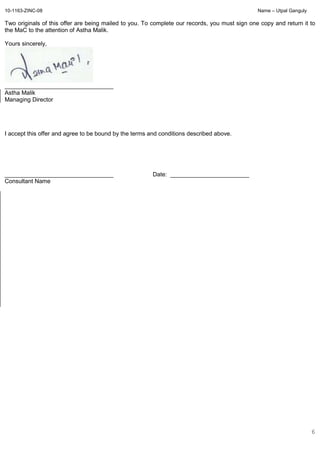 10-1163-ZINC-08 Name – Utpal Ganguly
6
Two originals of this offer are being mailed to you. To complete our records, you must sign one copy and return it to
the MaC to the attention of Astha Malik.
Yours sincerely,
_________________________________
Astha Malik
Managing Director
I accept this offer and agree to be bound by the terms and conditions described above.
_________________________________ Date: ________________________
Consultant Name
 