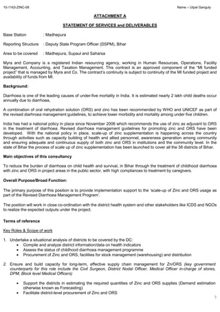10-1163-ZINC-08 Name – Utpal Ganguly
7
ATTACHMENT A
STATEMENT OF SERVICES and DELIVERABLES
Base Station : Madhepura
Reporting Structure : Deputy State Program Officer (DSPM), Bihar
Area to be covered : Madhepura, Supaul and Saharsa
Myra and Company is a registered Indian resourcing agency, working in Human Resources, Operations, Facility
Management, Accounting, and Taxation Management. This contract is an approved component of the “MI funded
project” that is managed by Myra and Co. The contract’s continuity is subject to continuity of the MI funded project and
availability of funds from MI.
Background:
Diarrhoea is one of the leading causes of under-five mortality in India. It is estimated nearly 2 lakh child deaths occur
annually due to diarrhoea,
A combination of oral rehydration solution (ORS) and zinc has been recommended by WHO and UNICEF as part of
the revised diarhroea management guidelines, to achieve lower morbidity and mortality among under five children.
India has had a national policy in place since November 2006 which recommends the use of zinc as adjuvant to ORS
in the treatment of diarrhoea. Revised diarrhoea management guidelines for promoting zinc and ORS have been
developed. With the national policy in place, scale-up of zinc supplementation is happening across the country
through activities such as capacity building of health and allied personnel, awareness generation among community
and ensuring adequate and continuous supply of both zinc and ORS in institutions and the community level. In the
state of Bihar the process of scale up of zinc supplementation has been launched to cover all the 38 districts of Bihar.
Main objectives of this consultancy
To reduce the burden of diarrhoea on child health and survival, in Bihar through the treatment of childhood diarrhoea
with zinc and ORS in project areas in the public sector, with high compliances to treatment by caregivers.
Overall Purpose/Broad Function:
The primary purpose of this position is to provide implementation support to the ‘scale-up of Zinc and ORS usage as
part of the Revised Diarrhoea Management Program’.
The position will work in close co-ordination with the district health system and other stakeholders like ICDS and NGOs
to realize the expected outputs under the project.
Terms of reference
Key Roles & Scope of work
1. Undertake a situational analysis of districts to be covered by the DC:
• Compile and analyze district information/data on health indicators
• Assess the status of childhood diarrhoea management programme
• Procurement of Zinc and ORS, facilities for stock management (warehousing) and distribution
2. Ensure and build capacity for long-term, effective supply chain management for Zn/ORS (key government
counterparts for this role include the Civil Surgeon, District Nodal Officer, Medical Officer in-charge of stores,
DPM, Block level Medical Officers)
• Support the districts in estimating the required quantities of Zinc and ORS supplies (Demand estimation
otherwise known as Forecasting)
• Facilitate district-level procurement of Zinc and ORS
 