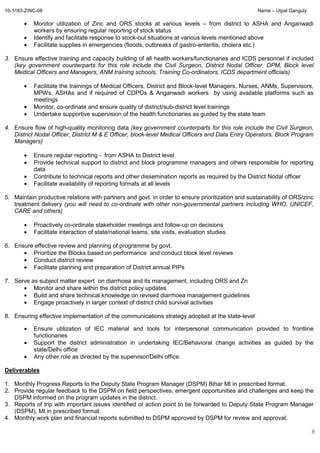 10-1163-ZINC-08 Name – Utpal Ganguly
8
• Monitor utilization of Zinc and ORS stocks at various levels – from district to ASHA and Anganwadi
workers by ensuring regular reporting of stock status
• Identify and facilitate response to stock-out situations at various levels mentioned above
• Facilitate supplies in emergencies (floods, outbreaks of gastro-enteritis, cholera etc.)
3. Ensure effective training and capacity building of all health workers/functionaries and ICDS personnel if included
(key government counterparts for this role include the Civil Surgeon, District Nodal Officer, DPM, Block level
Medical Officers and Managers, ANM training schools, Training Co-ordinators, ICDS department officials)
• Facilitate the trainings of Medical Officers, District and Block-level Managers, Nurses, ANMs, Supervisors,
MPWs, ASHAs and if required of CDPOs & Anganwadi workers by using available platforms such as
meetings
• Monitor, co-ordinate and ensure quality of district/sub-district level trainings
• Undertake supportive supervision of the health functionaries as guided by the state team
4. Ensure flow of high-quality monitoring data (key government counterparts for this role include the Civil Surgeon,
District Nodal Officer, District M & E Officer, block-level Medical Officers and Data Entry Operators, Block Program
Managers)
• Ensure regular reporting - from ASHA to District level
• Provide technical support to district and block programme managers and others responsible for reporting
data
• Contribute to technical reports and other dissemination reports as required by the District Nodal officer
• Facilitate availability of reporting formats at all levels
5. Maintain productive relations with partners and govt. in order to ensure prioritization and sustainability of ORS/zinc
treatment delivery (you will need to co-ordinate with other non-governmental partners including WHO, UNICEF,
CARE and others)
• Proactively co-ordinate stakeholder meetings and follow-up on decisions
• Facilitate interaction of state/national teams, site visits, evaluation studies
6. Ensure effective review and planning of programme by govt.
• Prioritize the Blocks based on performance and conduct block level reviews
• Conduct district review
• Facilitate planning and preparation of District annual PIPs
7. Serve as subject matter expert on diarrhoea and its management, including ORS and Zn
• Monitor and share within the district policy updates
• Build and share technical knowledge on revised diarrhoea management guidelines
• Engage proactively in larger context of district child survival activities
8. Ensuring effective implementation of the communications strategy adopted at the state-level
• Ensure utilization of IEC material and tools for interpersonal communication provided to frontline
functionaries
• Support the district administration in undertaking IEC/Behavioral change activities as guided by the
state/Delhi office
• Any other role as directed by the supervisor/Delhi office.
Deliverables
1. Monthly Progress Reports to the Deputy State Program Manager (DSPM) Bihar MI in prescribed format.
2. Provide regular feedback to the DSPM on field perspectives, emergent opportunities and challenges and keep the
DSPM informed on the program updates in the district.
3. Reports of trip with important issues identified or action point to be forwarded to Deputy State Program Manager
(DSPM), MI in prescribed format.
4. Monthly work plan and financial reports submitted to DSPM approved by DSPM for review and approval;
 