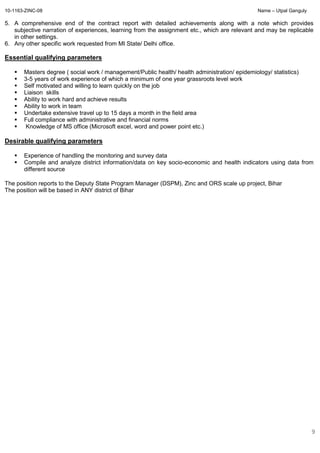 10-1163-ZINC-08 Name – Utpal Ganguly
9
5. A comprehensive end of the contract report with detailed achievements along with a note which provides
subjective narration of experiences, learning from the assignment etc., which are relevant and may be replicable
in other settings.
6. Any other specific work requested from MI State/ Delhi office.
Essential qualifying parameters
Masters degree ( social work / management/Public health/ health administration/ epidemiology/ statistics)
3-5 years of work experience of which a minimum of one year grassroots level work
Self motivated and willing to learn quickly on the job
Liaison skills
Ability to work hard and achieve results
Ability to work in team
Undertake extensive travel up to 15 days a month in the field area
Full compliance with administrative and financial norms
Knowledge of MS office (Microsoft excel, word and power point etc.)
Desirable qualifying parameters
Experience of handling the monitoring and survey data
Compile and analyze district information/data on key socio-economic and health indicators using data from
different source
The position reports to the Deputy State Program Manager (DSPM), Zinc and ORS scale up project, Bihar
The position will be based in ANY district of Bihar
 