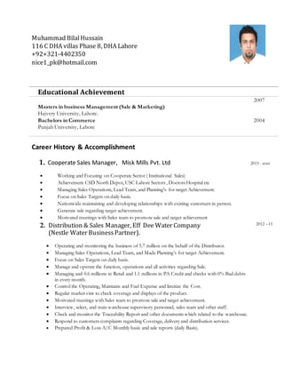 Muhammad BilalHussain
116 C DHA villas Phase 8, DHA Lahore
+92+321-4402350
nice1_pk@hotmail.com
Educational Achievement
Masters in business Management (Sale & Marketing)
Hajvery University, Lahore.
2007
Bachelors in Commerce
Punjab University, Lahore
2004
Career History & Accomplishment
1. Cooperate Sales Manager, Misk Mills Pvt. Ltd 2015 - cont
 Working and Focusing on Cooperate Sector ( Institutional Sales)
 Achievement CSD North Depot, USC Lahore Sectors , Doctors Hospital etc
 Managing Sales Operations, Lead Team, and Planning’s for target Achievement.
 Focus on Sales Targets on daily basis.
 Nationwide maintaining and developing relationships with existing customers in person.
 Generate sale regarding target achievement.
 Motivated meetings with Sales team to promote sale and target achievement
2. Distribution & Sales Manager, Eff Dee Water Company
(Nestle Water BusinessPartner).
 Operating and monitoring the business of 5.7 million on the behalf of the Distributor.
 Managing Sales Operations, Lead Team, and Made Planning’s for target Achievement.
 Focus on Sales Targets on daily basis.
 Manage and operate the function, operations and all activities regarding Sale.
 Managing and 0.6 millions in Retail and 1.1 millions in PA Credit and checks with 0% Bad debts
in every month.
 Control the Operating, Maintains and Fuel Expense and limitize the Cost.
 Regular market visit to check coverage and displays of the product.
 Motivated meetings with Sales team to promote sale and target achievement.
 Interview, select, and train warehouse supervisory personnel, sales team and other staff.
 Check and monitor the Traceability Report and other documents which related to the warehouse.
 Respond to customers complaints regarding Coverage, delivery and distribution services.
 Prepared Profit & Loss A/C Monthly basis and sale reports (daily Basis).
2012 –15
 