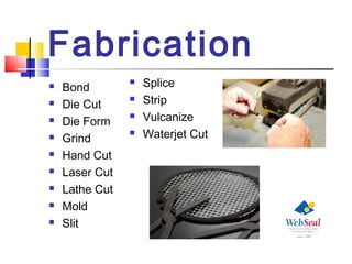 Fabrication
 Bond
 Die Cut
 Die Form
 Grind
 Hand Cut
 Laser Cut
 Lathe Cut
 Mold
 Slit
 Splice
 Strip
 Vulcanize
 Waterjet Cut
 
