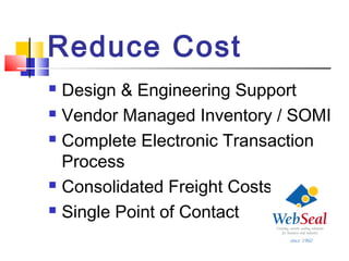 Reduce Cost
 Design & Engineering Support
 Vendor Managed Inventory / SOMI
 Complete Electronic Transaction
Process
 Consolidated Freight Costs
 Single Point of Contact
 