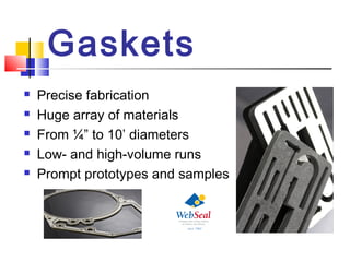 Gaskets
 Precise fabrication
 Huge array of materials
 From ¼” to 10’ diameters
 Low- and high-volume runs
 Prompt prototypes and samples
 