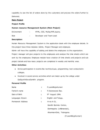 capability to see the list of orders done by the customers and process the orders further to
Delivered.
Main Project
Project Profile
Human resource Management System (Main Project)
Environment : HTML, CSS, MySql,PHP,Jquery.
Role : Developer and Team Lead
Description:
Human Resource Management System is the application deals with the employee details. In
this project have three modules Admin, Project Manager and employee.
Admin will have the capability of adding and delete the employees to the organization.
Project manager will give projects to the employees and analyse the time sheets which are
sent by the employees. Employee module have creation of time sheets and projects and sub
project details and how many projects are completed in weekly and monthly wise.
Other Activities:
● Active participation in events like technical quiz, programming test conducted in
colleges.
● Involved in social service activities which are taken up by the college under
SaiSpurthiSevaSamithi program.
Personal Profile
Name : P.LaxmiRojaKumari
Father’s name : P.Veereswara Rao.
Date of Birth : 9th August 1994.
Languages Known : English and Telugu.
Permanent Address : H-no:4-21,
Gandhi Bomma Center,
Dammapeta (vill&mandal),
KhammamDist, Telangana.
(P.LaxmiRojaKumari)
 