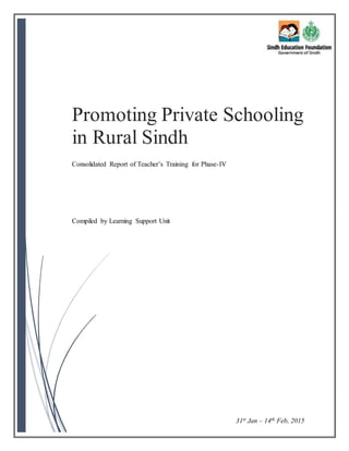 Promoting Private Schooling
in Rural Sindh
Consolidated Report of Teacher’s Training for Phase-IV
Compiled by Learning Support Unit
31st Jan – 14th Feb, 2015
 