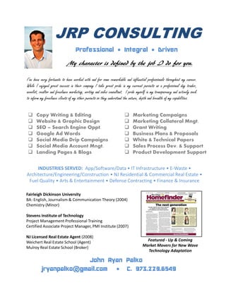 JRP CONSULTING
Professional • Integral • Driven
My character is defined by the job I do for you.
I’ve been very fortunate to have worked with and for some remarkable and influential professionals throughout my career.
While I enjoyed great success in their company I take great pride in my current pursuits as a professional day trader,
novelist, realtor and freelance marketing, writing and sales consultant. I pride myself in my transparency and actively seek
to inform my freelance clients of my other pursuits so they understand the nature, depth and breadth of my capabilities.
Copy Writing & Editing
Website & Graphic Design
SEO – Search Engine Oppt.
Google Ad Words
Social Media Drip Campaigns
Social Media Account Mngt.
Landing Pages & Blogs
Marketing Campaigns
Marketing Collateral Mngt.
Grant Writing
Business Plans & Proposals
White & Technical Papers
Sales Process Dev. & Support
Product Development Support
INDUSTRIES SERVED: App/Software/Data • IT Infrastructure • E-Waste •
Architecture/Engineering/Construction • NJ Residential & Commercial Real Estate •
Fuel Quality • Arts & Entertainment • Defense Contracting • Finance & Insurance
Fairleigh Dickinson University
BA: English, Journalism & Communication Theory (2004)
Chemistry (Minor)
Stevens Institute of Technology
Project Management Professional Training
Certified Associate Project Manager, PMI Institute (2007)
NJ Licensed Real Estate Agent (2008)
Weichert Real Estate School (Agent)
Mulroy Real Estate School (Broker)
Featured - Up & Coming
Market Movers for New Wave
Technology Adaptation
jryanpalko@gmail.com • C. 973.229.6549
John Ryan Palko
 