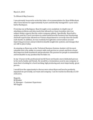 March 4, 2015
To Whom It May Concern:
I am extremely honored to write this letter of recommendation for Ryan Wilbraham
who I have known for approximately 4 years and directly managed for a year and a
half at Rackspace.
From day one at Rackspace, Ryan brought a very analytical, in-depth way of
attacking problems and data needs that allowed our team transition into true
subject matter experts that the entire company utilized. Specifically, Ryan built a
system used by C level executives to understand how the business was functioning
and built reports that allowed our Finance department to correctly close the books
each month. In addition, he was routinely brought into conversations around
improving processes and provided invaluable insight into systems and changes that
are still in place today.
As amazing as Ryan was at the Technical Business Systems Analyst roll, his most
valuable trait is his ability to connect with each person on a team and form a bond
that improves both teamwork and production. His passion for people is unmatched
and invaluable to any position that he takes on.
In my 13 years in the professional world I have not found a more dedicated person
to his work, family and friends. He would be a tremendous asset to any company or
team that is looking for a hard working, high producing and, most importantly, great
person.
I would love the opportunity to discuss more about Ryan and how he positively
impacted me personally, our team and company. I can be reached at directly at 210-
218-2314.
Regards,
BJ Winkler
Sr. Manager – Customer Experience
WP Engine
 