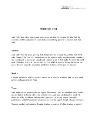 AUDI DELHI WEST
Audi Delhi West offers a tailor-made process that will help decide upon the right Audi for
customers, and the dedication of a team that does everything possible to make an Audi their
Audi.
Awards-
Audi Delhi West the fastest growing Audi Dealer has been awarded the All India Best Debut
Audi Partner of the Year 2012, emphasizing on the supreme quality of our customer experience
and commitment to make every valued Audi customer a fan of Audi Delhi West. It is the brand
name of Sterling Vehicle & General Sales Pvt. Ltd. which is a part of Sterling Group and it is
one of the most successful automobile distributors in India over the past two decades.
Service-
Complex and special vehicles require a service that is every bit as special. Find out here about
services and accessories for Audi.
Team-
Audi people are our greatest asset and biggest differentiator. They are passionate about results,
and also believe in having a lot of fun along the way. Audi team sets themselves apart with
distinctive selling techniques and customer experiences. Achieving targets, unbeatable
performance, and 100% customer satisfaction has been the biggest strength of Audi employees.
"Coming together is a beginning. Keeping together is progress. Working together is success."
 