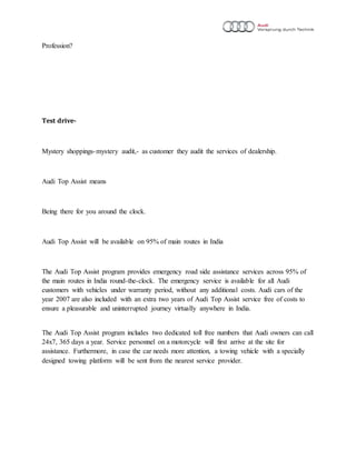 Profession?
Test drive-
Mystery shoppings-mystery audit,- as customer they audit the services of dealership.
Audi Top Assist means
Being there for you around the clock.
Audi Top Assist will be available on 95% of main routes in India
The Audi Top Assist program provides emergency road side assistance services across 95% of
the main routes in India round-the-clock. The emergency service is available for all Audi
customers with vehicles under warranty period, without any additional costs. Audi cars of the
year 2007 are also included with an extra two years of Audi Top Assist service free of costs to
ensure a pleasurable and uninterrupted journey virtually anywhere in India.
The Audi Top Assist program includes two dedicated toll free numbers that Audi owners can call
24x7, 365 days a year. Service personnel on a motorcycle will first arrive at the site for
assistance. Furthermore, in case the car needs more attention, a towing vehicle with a specially
designed towing platform will be sent from the nearest service provider.
 