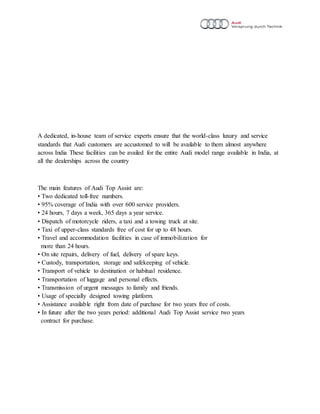 A dedicated, in-house team of service experts ensure that the world-class luxury and service
standards that Audi customers are accustomed to will be available to them almost anywhere
across India These facilities can be availed for the entire Audi model range available in India, at
all the dealerships across the country
The main features of Audi Top Assist are:
• Two dedicated toll-free numbers.
• 95% coverage of India with over 600 service providers.
• 24 hours, 7 days a week, 365 days a year service.
• Dispatch of motorcycle riders, a taxi and a towing truck at site.
• Taxi of upper-class standards free of cost for up to 48 hours.
• Travel and accommodation facilities in case of immobilization for
more than 24 hours.
• On site repairs, delivery of fuel, delivery of spare keys.
• Custody, transportation, storage and safekeeping of vehicle.
• Transport of vehicle to destination or habitual residence.
• Transportation of luggage and personal effects.
• Transmission of urgent messages to family and friends.
• Usage of specially designed towing platform.
• Assistance available right from date of purchase for two years free of costs.
• In future after the two years period: additional Audi Top Assist service two years
contract for purchase.
 