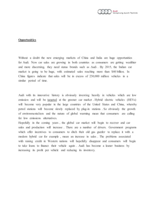 Opportunities
Without a doubt the new emerging markets of China and India are huge opportunities
for Audi. New car sales are growing in both countries as consumers are getting wealthier
and more discerning, they need status brands such as Audi . By 2015, the Indian car
market is going to be huge, with estimated sales reaching more than $40 billion. In
China figures indicate that sales will be in excess of 250,000 million vehicles in a
similar period of time.
Audi with its innovative history is obviously investing heavily in vehicles which are low
emission and will be targeted at the greener car market . Hybrid electric vehicles (HEVs)
will become very popular in the large countries of the United States and China, whereby
petrol stations will become slowly replaced by plug-in stations . So obviously the growth
of environmentalism and the nature of global warming mean that consumers are calling
for low emissions alternatives.
Hopefully in the coming years , the global car market will begin to recover and car
sales and production will increase . There are a number of drivers. Government programs
which offer incentives to consumers to ditch their old gas guzzler to replace it with a
modern hybrid car for example , mean an increase in sales . The problems associated
with raising credit in Western nations will hopefully disappear and consumers will begin
to take loans to finance their vehicle again . Audi has become a leaner business by
increasing its profit per vehicle and reducing its inventory.
 