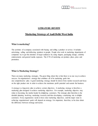 LITRATURE REVIEW
Marketing Strategy of Audi Delhi West India
What is marketing?
The activities of a company associated with buying and selling a product or service. It includes
advertising, selling and delivering products to people. People who work in marketing departments of
companies try to get the attention of target audiences by using slogans, packaging design, celebrity
endorsements and general media exposure. The 4 'Ps' of marketing are product, place, price and
promotion.
What is Marketing Strategy?
There are many marketing strategies. The great thing about this is that there is no one way to achieve
success. An organization's strategy that combines all of its marketing goals into
one comprehensive plan. A good marketing strategy should be drawn from market research and focus
on the right product mix in order to achieve the maximum profit potential and sustain the business.
A strategy is a long-term plan to achieve certain objectives. A marketing strategy is therefore a
marketing plan designed to achieve marketing objectives. For example, marketing objective may
relate to becoming the market leader by delighting customers. The strategic plan therefore is the
detailed planning involving marketing research, and then developing a marketing mix to delight
customers. Every organization needs to have clear marketing objectives, and the major route to
achieving organizational goals will depend on strategy. It is important, therefore, to be clear about
the difference between strategy and tactics.
 