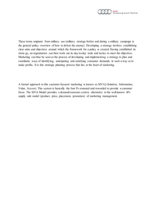 These terms originate from military use (military strategy before and during a military campaign is
the general policy overview of how to defeat the enemy). Developing a strategy involves establishing
clear aims and objectives around which the framework for a policy is created. Having established its
strate gy, an organization can then work out its day-to-day tools and tactics to meet the objectives.
Marketing can thus be seen as the process of developing and implementing a strategy to plan and
coordinate ways of identifying, anticipating and satisfying consumer demands, in such a way as to
make profits. It is this strategic planning process that lies at the heart of marketing.
A formal approach to this customer-focused marketing is known as SIVA] (Solution, Information,
Value, Access). This system is basically the four Ps renamed and reworded to provide a customer
focus. The SIVA Model provides a demand/customer-centric alternative to the well-known 4Ps
supply side model (product, price, placement, promotion) of marketing management.
 