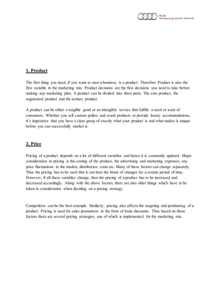 1. Product
The first thing you need, if you want to start a business, is a product. Therefore Product is also the
first variable in the marketing mix. Product decisions are the first decisions you need to take before
making any marketing plan. A product can be divided into three parts. The core product, the
augmented product and the tertiary product.
A product can be either a tangible good or an intangible service that fulfills a need or want of
consumers. Whether you sell custom pallets and wood products or provide luxury accommodations,
it’s imperative that you have a clear grasp of exactly what your product is and what makes it unique
before you can successfully market it.
2. Price
Pricing of a product depends on a lot of different variables and hence it is constantly updated. Major
consideration in pricing is the costing of the product, the advertising and marketing expenses, any
price fluctuations in the market, distribution costs etc. Many of these factors can change separately.
Thus the pricing has to be such that it can bear the brunt of changes for a certain period of time.
However, if all these variables change, then the pricing of a product has to be increased and
decreased accordingly. Along with the above factors, there are also other things which have to be
taken in consideration when deciding on a pricing strategy.
Competition can be the best example. Similarly, pricing also affects the targeting and positioning of a
product. Pricing is used for sales promotions in the form of trade discounts. Thus based on these
factors there are several pricing strategies, one of which is implemented for the marketing mix.
 
