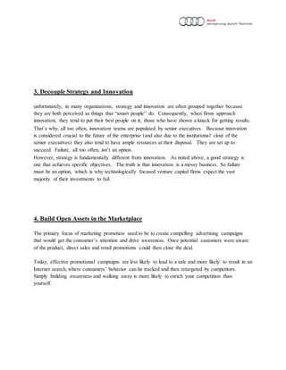 3. Decouple Strategy and Innovation
unfortunately, in many organizations, strategy and innovation are often grouped together because
they are both perceived as things that “smart people” do. Consequently, when firms approach
innovation, they tend to put their best people on it, those who have shown a knack for getting results.
That’s why, all too often, innovation teams are populated by senior executives. Because innovation
is considered crucial to the future of the enterprise (and also due to the institutional clout of the
senior executives) they also tend to have ample resources at their disposal. They are set up to
succeed. Failure, all too often, isn’t an option.
However, strategy is fundamentally different from innovation. As noted above, a good strategy is
one that achieves specific objectives. The truth is that innovation is a messy business. So failure
must be an option, which is why technologically focused venture capital firms expect the vast
majority of their investments to fail
4. Build Open Assets in the Marketplace
The primary focus of marketing promotion used to be to create compelling advertising campaigns
that would get the consumer’s attention and drive awareness. Once potential customers were aware
of the product, direct sales and retail promotions could then close the deal.
Today, effective promotional campaigns are less likely to lead to a sale and more likely to result in an
Internet search, where consumers’ behavior can be tracked and then retargeted by competitors.
Simply building awareness and walking away is more likely to enrich your competition than
yourself.
 