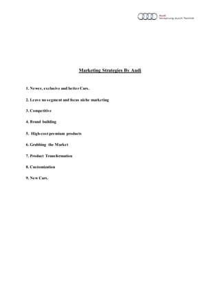 Marketing Strategies By Audi
1. Newer, exclusive and better Cars.
2. Leave no segment and focus niche marketing
3. Competitive
4. Brand building
5. High-cost premium products
6. Grabbing the Market
7. Product Transformation
8. Customization
9. New Cars.
 