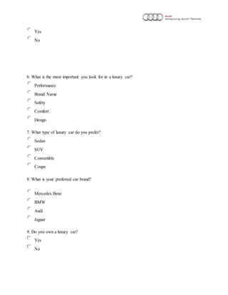 Yes
No
6. What is the most important you look for in a luxury car?
Performance
Brand Name
Safety
Comfort
Design
7. What type of luxury car do you prefer?
Sedan
SUV
Convertible
Coupe
8. What is your preferred car brand?
Mercedes Benz
BMW
Audi
Jaguar
9. Do you own a luxury car?
Yes
No
 