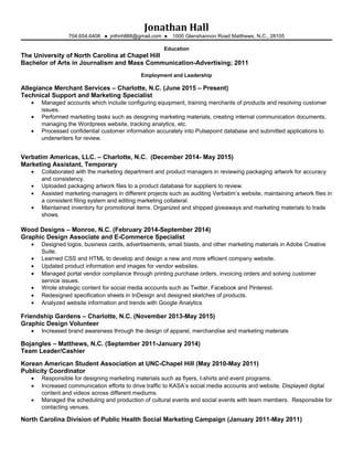 Jonathan Hall
704.654.6408 ● jnthnhll88@gmail.com ● 1000 Glenshannon Road Matthews, N.C., 28105
Education
The University of North Carolina at Chapel Hill
Bachelor of Arts in Journalism and Mass Communication-Advertising; 2011
Employment and Leadership
Allegiance Merchant Services – Charlotte, N.C. (June 2015 – Present)
Technical Support and Marketing Specialist
• Managed accounts which include configuring equipment, training merchants of products and resolving customer
issues.
• Performed marketing tasks such as designing marketing materials, creating internal communication documents,
managing the Wordpress website, tracking analytics, etc.
• Processed confidential customer information accurately into Pulsepoint database and submitted applications to
underwriters for review.
Verbatim Americas, LLC. – Charlotte, N.C. (December 2014- May 2015)
Marketing Assistant, Temporary
• Collaborated with the marketing department and product managers in reviewing packaging artwork for accuracy
and consistency.
• Uploaded packaging artwork files to a product database for suppliers to review.
• Assisted marketing managers in different projects such as auditing Verbatim’s website, maintaining artwork files in
a consistent filing system and editing marketing collateral.
• Maintained inventory for promotional items. Organized and shipped giveaways and marketing materials to trade
shows.
Wood Designs – Monroe, N.C. (February 2014-September 2014)
Graphic Design Associate and E-Commerce Specialist
• Designed logos, business cards, advertisements, email blasts, and other marketing materials in Adobe Creative
Suite.
• Learned CSS and HTML to develop and design a new and more efficient company website.
• Updated product information and images for vendor websites.
• Managed portal vendor compliance through printing purchase orders, invoicing orders and solving customer
service issues.
• Wrote strategic content for social media accounts such as Twitter, Facebook and Pinterest.
• Redesigned specification sheets in InDesign and designed sketches of products.
• Analyzed website information and trends with Google Analytics
Friendship Gardens – Charlotte, N.C. (November 2013-May 2015)
Graphic Design Volunteer
• Increased brand awareness through the design of apparel, merchandise and marketing materials
Bojangles – Matthews, N.C. (September 2011-January 2014)
Team Leader/Cashier
Korean American Student Association at UNC-Chapel Hill (May 2010-May 2011)
Publicity Coordinator
• Responsible for designing marketing materials such as flyers, t-shirts and event programs.
• Increased communication efforts to drive traffic to KASA’s social media accounts and website. Displayed digital
content and videos across different mediums.
• Managed the scheduling and production of cultural events and social events with team members. Responsible for
contacting venues.
North Carolina Division of Public Health Social Marketing Campaign (January 2011-May 2011)
 