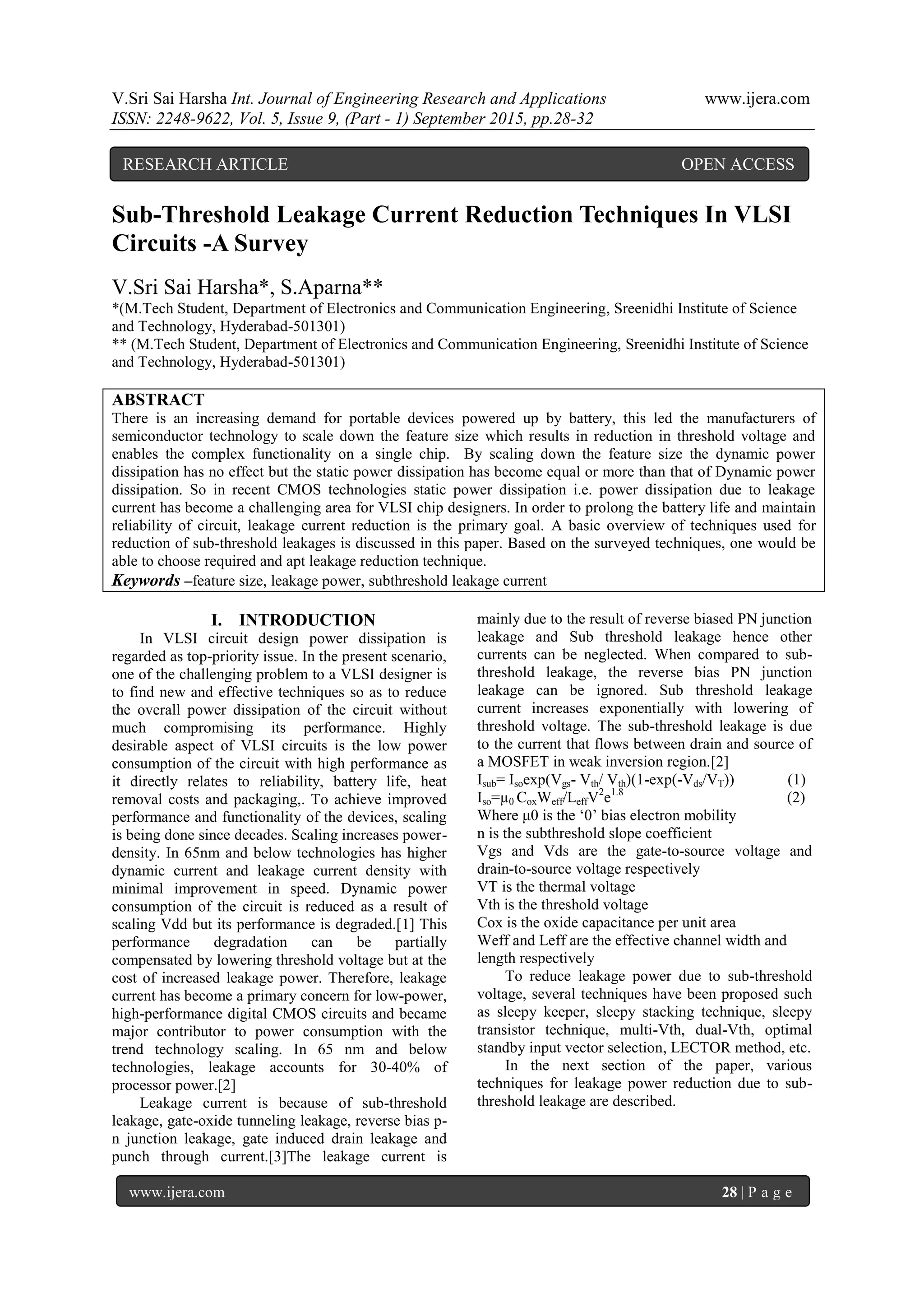V.Sri Sai Harsha Int. Journal of Engineering Research and Applications www.ijera.com
ISSN: 2248-9622, Vol. 5, Issue 9, (Part - 1) September 2015, pp.28-32
www.ijera.com 28 | P a g e
Sub-Threshold Leakage Current Reduction Techniques In VLSI
Circuits -A Survey
V.Sri Sai Harsha*, S.Aparna**
*(M.Tech Student, Department of Electronics and Communication Engineering, Sreenidhi Institute of Science
and Technology, Hyderabad-501301)
** (M.Tech Student, Department of Electronics and Communication Engineering, Sreenidhi Institute of Science
and Technology, Hyderabad-501301)
ABSTRACT
There is an increasing demand for portable devices powered up by battery, this led the manufacturers of
semiconductor technology to scale down the feature size which results in reduction in threshold voltage and
enables the complex functionality on a single chip. By scaling down the feature size the dynamic power
dissipation has no effect but the static power dissipation has become equal or more than that of Dynamic power
dissipation. So in recent CMOS technologies static power dissipation i.e. power dissipation due to leakage
current has become a challenging area for VLSI chip designers. In order to prolong the battery life and maintain
reliability of circuit, leakage current reduction is the primary goal. A basic overview of techniques used for
reduction of sub-threshold leakages is discussed in this paper. Based on the surveyed techniques, one would be
able to choose required and apt leakage reduction technique.
Keywords –feature size, leakage power, subthreshold leakage current
I. INTRODUCTION
In VLSI circuit design power dissipation is
regarded as top-priority issue. In the present scenario,
one of the challenging problem to a VLSI designer is
to find new and effective techniques so as to reduce
the overall power dissipation of the circuit without
much compromising its performance. Highly
desirable aspect of VLSI circuits is the low power
consumption of the circuit with high performance as
it directly relates to reliability, battery life, heat
removal costs and packaging,. To achieve improved
performance and functionality of the devices, scaling
is being done since decades. Scaling increases power-
density. In 65nm and below technologies has higher
dynamic current and leakage current density with
minimal improvement in speed. Dynamic power
consumption of the circuit is reduced as a result of
scaling Vdd but its performance is degraded.[1] This
performance degradation can be partially
compensated by lowering threshold voltage but at the
cost of increased leakage power. Therefore, leakage
current has become a primary concern for low-power,
high-performance digital CMOS circuits and became
major contributor to power consumption with the
trend technology scaling. In 65 nm and below
technologies, leakage accounts for 30-40% of
processor power.[2]
Leakage current is because of sub-threshold
leakage, gate-oxide tunneling leakage, reverse bias p-
n junction leakage, gate induced drain leakage and
punch through current.[3]The leakage current is
mainly due to the result of reverse biased PN junction
leakage and Sub threshold leakage hence other
currents can be neglected. When compared to sub-
threshold leakage, the reverse bias PN junction
leakage can be ignored. Sub threshold leakage
current increases exponentially with lowering of
threshold voltage. The sub-threshold leakage is due
to the current that flows between drain and source of
a MOSFET in weak inversion region.[2]
Isub= Isoexp(Vgs- Vth/ Vth)(1-exp(-Vds/VT)) (1)
Iso=µ0 CoxWeff/LeffV2
e1.8
(2)
Where μ0 is the „0‟ bias electron mobility
n is the subthreshold slope coefficient
Vgs and Vds are the gate-to-source voltage and
drain-to-source voltage respectively
VT is the thermal voltage
Vth is the threshold voltage
Cox is the oxide capacitance per unit area
Weff and Leff are the effective channel width and
length respectively
To reduce leakage power due to sub-threshold
voltage, several techniques have been proposed such
as sleepy keeper, sleepy stacking technique, sleepy
transistor technique, multi-Vth, dual-Vth, optimal
standby input vector selection, LECTOR method, etc.
In the next section of the paper, various
techniques for leakage power reduction due to sub-
threshold leakage are described.
RESEARCH ARTICLE OPEN ACCESS
 