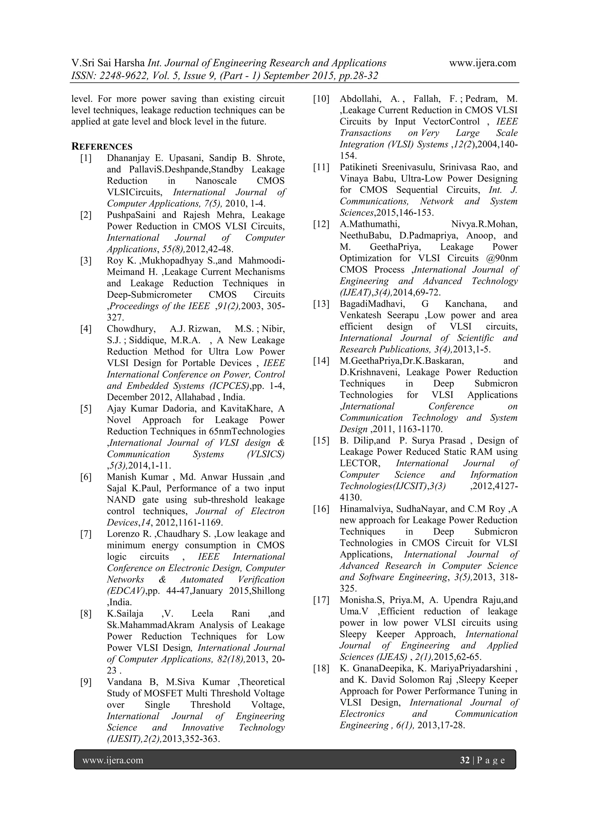 V.Sri Sai Harsha Int. Journal of Engineering Research and Applications www.ijera.com
ISSN: 2248-9622, Vol. 5, Issue 9, (Part - 1) September 2015, pp.28-32
www.ijera.com 32 | P a g e
level. For more power saving than existing circuit
level techniques, leakage reduction techniques can be
applied at gate level and block level in the future.
REFERENCES
[1] Dhananjay E. Upasani, Sandip B. Shrote,
and PallaviS.Deshpande,Standby Leakage
Reduction in Nanoscale CMOS
VLSICircuits, International Journal of
Computer Applications, 7(5), 2010, 1-4.
[2] PushpaSaini and Rajesh Mehra, Leakage
Power Reduction in CMOS VLSI Circuits,
International Journal of Computer
Applications, 55(8),2012,42-48.
[3] Roy K. ,Mukhopadhyay S.,and Mahmoodi-
Meimand H. ,Leakage Current Mechanisms
and Leakage Reduction Techniques in
Deep-Submicrometer CMOS Circuits
,Proceedings of the IEEE ,91(2),2003, 305-
327.
[4] Chowdhury, A.J. Rizwan, M.S. ; Nibir,
S.J. ; Siddique, M.R.A. , A New Leakage
Reduction Method for Ultra Low Power
VLSI Design for Portable Devices , IEEE
International Conference on Power, Control
and Embedded Systems (ICPCES),pp. 1-4,
December 2012, Allahabad , India.
[5] Ajay Kumar Dadoria, and KavitaKhare, A
Novel Approach for Leakage Power
Reduction Techniques in 65nmTechnologies
,International Journal of VLSI design &
Communication Systems (VLSICS)
,5(3),2014,1-11.
[6] Manish Kumar , Md. Anwar Hussain ,and
Sajal K.Paul, Performance of a two input
NAND gate using sub-threshold leakage
control techniques, Journal of Electron
Devices,14, 2012,1161-1169.
[7] Lorenzo R. ,Chaudhary S. ,Low leakage and
minimum energy consumption in CMOS
logic circuits , IEEE International
Conference on Electronic Design, Computer
Networks & Automated Verification
(EDCAV),pp. 44-47,January 2015,Shillong
,India.
[8] K.Sailaja ,V. Leela Rani ,and
Sk.MahammadAkram Analysis of Leakage
Power Reduction Techniques for Low
Power VLSI Design, International Journal
of Computer Applications, 82(18),2013, 20-
23 .
[9] Vandana B, M.Siva Kumar ,Theoretical
Study of MOSFET Multi Threshold Voltage
over Single Threshold Voltage,
International Journal of Engineering
Science and Innovative Technology
(IJESIT),2(2),2013,352-363.
[10] Abdollahi, A. , Fallah, F. ; Pedram, M.
,Leakage Current Reduction in CMOS VLSI
Circuits by Input VectorControl , IEEE
Transactions on Very Large Scale
Integration (VLSI) Systems ,12(2),2004,140-
154.
[11] Patikineti Sreenivasulu, Srinivasa Rao, and
Vinaya Babu, Ultra-Low Power Designing
for CMOS Sequential Circuits, Int. J.
Communications, Network and System
Sciences,2015,146-153.
[12] A.Mathumathi, Nivya.R.Mohan,
NeethuBabu, D.Padmapriya, Anoop, and
M. GeethaPriya, Leakage Power
Optimization for VLSI Circuits @90nm
CMOS Process ,International Journal of
Engineering and Advanced Technology
(IJEAT),3(4),2014,69-72.
[13] BagadiMadhavi, G Kanchana, and
Venkatesh Seerapu ,Low power and area
efficient design of VLSI circuits,
International Journal of Scientific and
Research Publications, 3(4),2013,1-5.
[14] M.GeethaPriya,Dr.K.Baskaran, and
D.Krishnaveni, Leakage Power Reduction
Techniques in Deep Submicron
Technologies for VLSI Applications
,International Conference on
Communication Technology and System
Design ,2011, 1163-1170.
[15] B. Dilip,and P. Surya Prasad , Design of
Leakage Power Reduced Static RAM using
LECTOR, International Journal of
Computer Science and Information
Technologies(IJCSIT),3(3) ,2012,4127-
4130.
[16] Hinamalviya, SudhaNayar, and C.M Roy ,A
new approach for Leakage Power Reduction
Techniques in Deep Submicron
Technologies in CMOS Circuit for VLSI
Applications, International Journal of
Advanced Research in Computer Science
and Software Engineering, 3(5),2013, 318-
325.
[17] Monisha.S, Priya.M, A. Upendra Raju,and
Uma.V ,Efficient reduction of leakage
power in low power VLSI circuits using
Sleepy Keeper Approach, International
Journal of Engineering and Applied
Sciences (IJEAS) , 2(1),2015,62-65.
[18] K. GnanaDeepika, K. MariyaPriyadarshini ,
and K. David Solomon Raj ,Sleepy Keeper
Approach for Power Performance Tuning in
VLSI Design, International Journal of
Electronics and Communication
Engineering , 6(1), 2013,17-28.
 