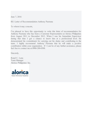 June 7, 2016
RE: Letter of Recommendation Anthony Pastrana
To whom it may concern,
I’m pleased to have this opportunity to write this letter of recommendation for
Anthony Pastrana who has been a Customer Representative at Alorica Philippines
from August 2011 to December 2012. When I was his Immediate Supervisor
during that time I got a chance to know him at a professional level. He
demonstrated his commitment for carrying out his duties and contributing to the
team. I highly recommend Anthony Pastrana that he will make a positive
contribution within your organization. If I can be of any further assistance, please
feel free to contact me at 0908-280-0308.
Sincerely,
Runel C. Luna
Team Manager
Alorica Philippines Inc.
 