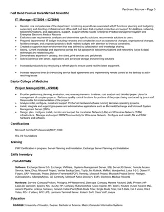 Ferdinand Morrow – Page 3
Fort Bend Premier Care/Mefford Scientific
IT Manager (07/2004 – 02/2010)
• Develop core competencies of the department; monitoring expenditures associated with IT functions; planning and budgeting;
supervising and directing professional and office staff. Led team that provided production and support for desktops, networks,
telecommunications, and applications. Support. Support efforts include Enterprise Practice Management System and
Enterprise Electronic Medical Records
• Evaluates user requirements, analyzes and determines specific solutions, recommends solutions to users.
• Prepared departmental IT budget Including variables and complexities such as operational changes, organizational changes,
facilities changes, and proposed projects to build realistic budgets with attention to financial constraints.
• Created a supportive team environment that was defined by collaboration and knowledge sharing
• Strong, current knowledge and experience across the full spectrum of telecommunications and networking (voice & data)
technology and related security.
• Demonstrated expertise in desktop, thin client, print services and peripherals
• Solid experience with server, applications and advanced storage and archiving solutions
• Increased productivity by introducing a refresh plan to ensure users had the latest equipment.
• Increase response times by introducing service level agreements and implementing remote control at the desktop to aid in
resolving issues
Baylor College of Medicine
Project Manager(2/96 – 6/2004)
• Provides preliminary planning, evaluation, resource requirements, timelines, cost analysis and detailed project plans for
management of complex projects. Performs quality control functions for portions of the project being conducted by junior staff.
Responsible for implementation of the project.
• Analyze order, configure, install and support PC/Server hardware/software running Windows operating systems.
• Install, integrate and support groupware and administrative applications such as Microsoft Exchange and Microsoft System
Management Server (SMS).
• Design, plan, configure, install, monitor and support the Local Area Network (LAN) and Wide Area Network (WAN)
infrastructure. Manage and support ISDN/TI connectivity for Wide Area Network. Configure and install LAN and WAN
hardware and software.
Certifications
Microsoft Certified Professional (MCP) 1999
ITIL V3 Foundations
Training
PMP Certification in progress. Server Planning and Installation, Exchange Server Planning and Installation
Skills Inventory
PC/LAN/WAN
Software: Exchange Server 5.5, Exchange, VMWare, Systems Management Server, SQL Server,IIS Server, Remote Access
Service, Wins, Dhcp, Microsoft Project, Veritas Backup Exec, Tcp/Ip, Ms Outlook, MsMail, Wordperfect, Lotus 1-2-3, Dbase IV,
Foxpro, SAP Financials, Project Delivery Framework(PDF), Remedy, Microsoft Project, Microsoft Project Server. Nextgen,
eClinicalworks, Allscripts/Mysis, GE Centricity. Microsoft Active Directory, EMR, Electronic Medical Records
Hardware: Servers (Compaq Proliant, Prosignia, HP Netservers), Desktops (Compaq, Hewlett Packard, Dell), Printers (HP
LaserJet, Genicom, Epson), NIC (3COM, HP, Compaq) Hubs/Switches (Cisco Asante, HP, 3com), Routers ( Cisco Ascend Max,
Ascend Pipeline, Linksys, Netopia), Network Cable Plant (Multi-Mode Fiber, Single Mode Fiber, Cat 5 Data, Cat 3 Voice, RG-6
Video, RG-11 Video), APC UPS, Lantronix Terminal Server. Xiotech SAN, Cisco VoIP, Avaya
Education
College: University of Houston, Degree: Bachelor of Science, Major: Computer Information Systems
 