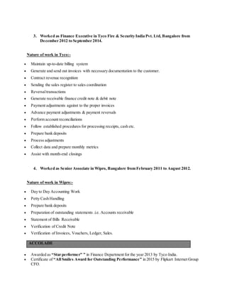 3. Worked as Finance Executive in Tyco Fire & Security India Pvt. Ltd, Bangalore from
December 2012 to September 2014.
Nature of work in Tyco:-
 Maintain up-to-date billing system
 Generate and send out invoices with necessary documentation to the customer.
 Contract revenue recognition
 Sending the sales register to sales coordination
 Reversaltransactions
 Generate receivable finance credit note & debit note
 Payment adjustments against to the proper invoices
 Advance payment adjustments & payment reversals
 Perform account reconciliations
 Follow established procedures for processing receipts, cash etc.
 Prepare bank deposits
 Process adjustments
 Collect data and prepare monthly metrics
 Assist with month-end closings
4. Worked as Senior Associate in Wipro, Bangalore from February 2011 to August 2012.
Nature of work in Wipro:-
 Day to Day Accounting Work
 Petty Cash Handling
 Prepare bank deposits
 Preparation of outstanding statements .i.e. Accounts receivable
 Statement of Bills Receivable
 Verification of Credit Note
 Verification of Invoices, Vouchers, Ledger, Sales.
ACCOLADE
 Awarded as “Star performer” ” in Finance Department for the year 2013 by Tyco India.
 Certificate of “All Smiles Award for Outstanding Performance” in 2015 by Flipkart Internet Group
CFO.
 