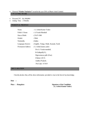  Honored “Kudos! Inclusive” award in the year 2016 at Bharti Airtel Limited.
CTC & Other Details
 Present CTC :Rs.580,000/-
 Joining Time : 2 Months
PERSONAL PROFILE
Name : A. Ashok Kumar Yadav
Father’s Name : A.Varala Mandadi
Date of Birth : 25-07-1988
Gender : Male
Nationality : Indian
Languages Known : English, Telugu, Hindi, Kanada,Tamil.
Permanent Address : A. Ashok kumar yadav
D/o.A. Varala mandadi,
36 Gollapalli,(V),
Diguvamassa palli (Post)
Chittoor (D.T)
Andhra Pradesh.
Pin Code- 517419
DECLARATION
I hereby declare that, all the above information provided is true to the best of my knowledge.
Date :
Place : Bangalore Signature of the Candidate
(A. Ashok Kumar Yadav)
 