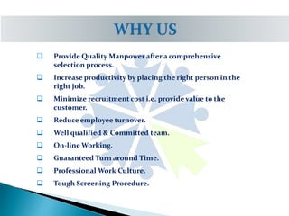  Provide Quality Manpower after a comprehensive
selection process.
 Increase productivity by placing the right person in the
right job.
 Minimize recruitment cost i.e. provide value to the
customer.
 Reduce employee turnover.
 Well qualified & Committed team.
 On-line Working.
 Guaranteed Turn around Time.
 Professional Work Culture.
 Tough Screening Procedure.
 