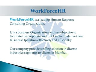 WorkForceHR is a leading Human Resource
Consulting Organization.
It is a business Organization with an objective to
facilitate the corporate and BPO sector to derive their
Business Operation effectively and efficiently.
Our company provide staffing solution in diverse
industries segments to clients in Mumbai.
 