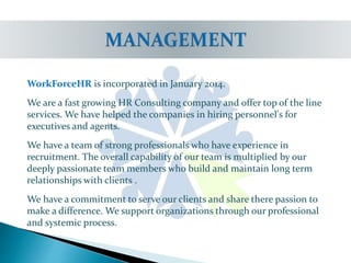 WorkForceHR is incorporated in January 2014.
We are a fast growing HR Consulting company and offer top of the line
services. We have helped the companies in hiring personnel's for
executives and agents.
We have a team of strong professionals who have experience in
recruitment. The overall capability of our team is multiplied by our
deeply passionate team members who build and maintain long term
relationships with clients .
We have a commitment to serve our clients and share there passion to
make a difference. We support organizations through our professional
and systemic process.
 