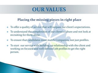 Placing the missing pieces in right place
 To offer a quality of service that will surpass our client’s expectations.
 To understand the complexities of our client’s culture and not look at
recruiting for them alone.
 To ensure that candidates must match Companies, not just profiles.
 To start our service with building up relationship with the client and
working on focused and well-defined job profiles to get the right
person.
 