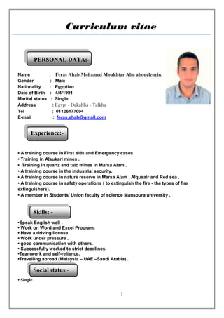 1
Skills: -
Experience:-
:-
Social status:-
:-
Curriculum vitae
PERSONAL DATA:-
Name : Feras Ahab Mohamed Moukhtar Abu abouelenein.
Gender : Male
Nationality : Egyptian
Date of Birth : 4/4/1991
Marital status : Single
Address : Egypt - Dakahlia - Talkha
Tel : 01126177094
E-mail : feras.ehab@gmail.com
• A training course in First aids and Emergency cases.
• Training in Alsukari mines .
• Training in quartz and talc mines in Marsa Alam .
• A training course in the industrial security.
• A training course in nature reserve in Marsa Alam , Alqusair and Red sea .
• A training course in safety operations ( to extinguish the fire - the types of fire
extinguishers).
• A member in Students' Union faculty of science Mansoura university .
•Speak English well .
• Work on Word and Excel Program.
• Have a driving license.
• Work under pressure .
• good communication with others.
• Successfully worked to strict deadlines.
•Teamwork and self-reliance.
•Travelling abroad (Malaysia – UAE –Saudi Arabia) .
• Single.
 