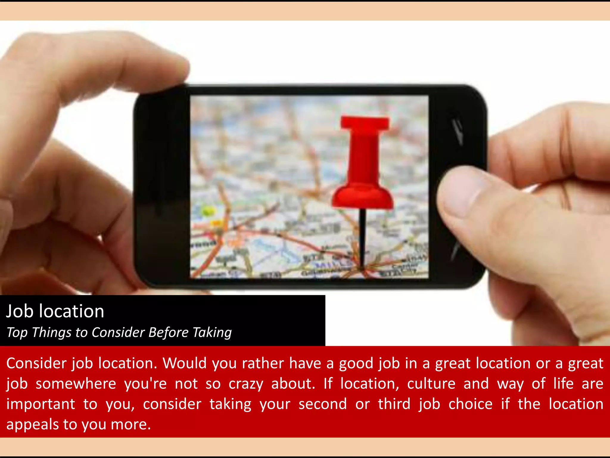 Job location
Top Things to Consider Before Taking That First Job
Consider job location. Would you rather have a good job in a great location or a great
job somewhere you're not so crazy about. If location, culture and way of life are
important to you, consider taking your second or third job choice if the location
appeals to you more.
 