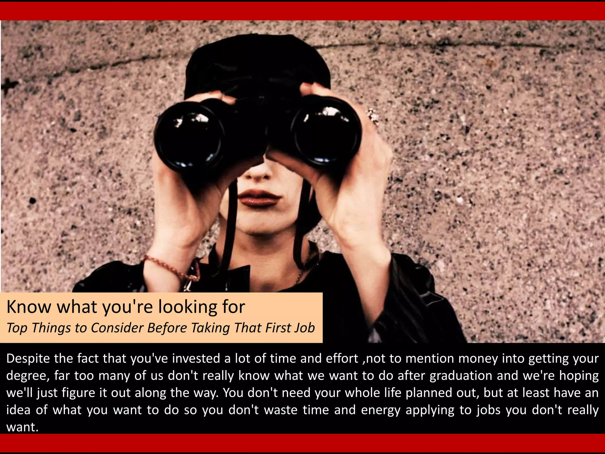 Know what you're looking for
Top Things to Consider Before Taking That First Job
Despite the fact that you've invested a lot of time and effort ,not to mention money into getting your
degree, far too many of us don't really know what we want to do after graduation and we're hoping
we'll just figure it out along the way. You don't need your whole life planned out, but at least have an
idea of what you want to do so you don't waste time and energy applying to jobs you don't really
want.
 