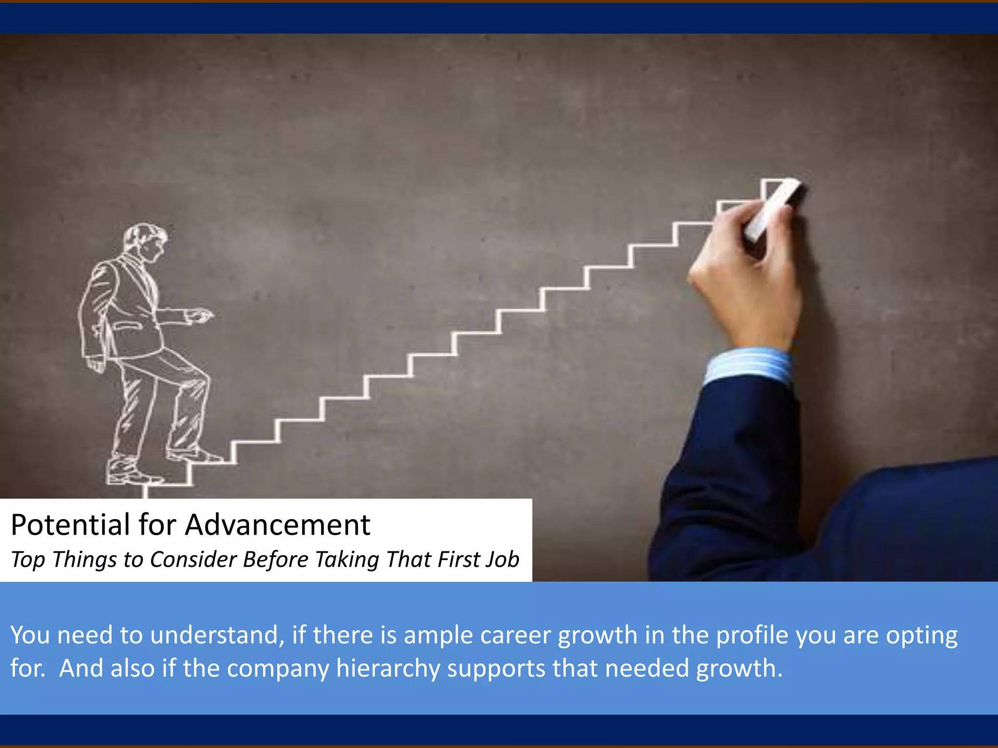 Potential for Advancement
Top Things to Consider Before Taking That First Job
You need to understand, if there is ample career growth in the profile you are opting
for. And also if the company hierarchy supports that needed growth.
 
