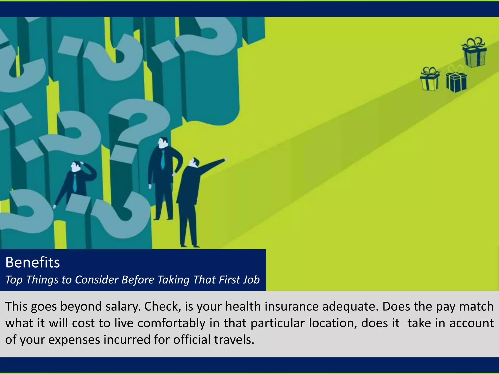 Benefits
Top Things to Consider Before Taking That First Job
This goes beyond salary. Check, is your health insurance adequate. Does the pay match
what it will cost to live comfortably in that particular location, does it take in account
of your expenses incurred for official travels.
 