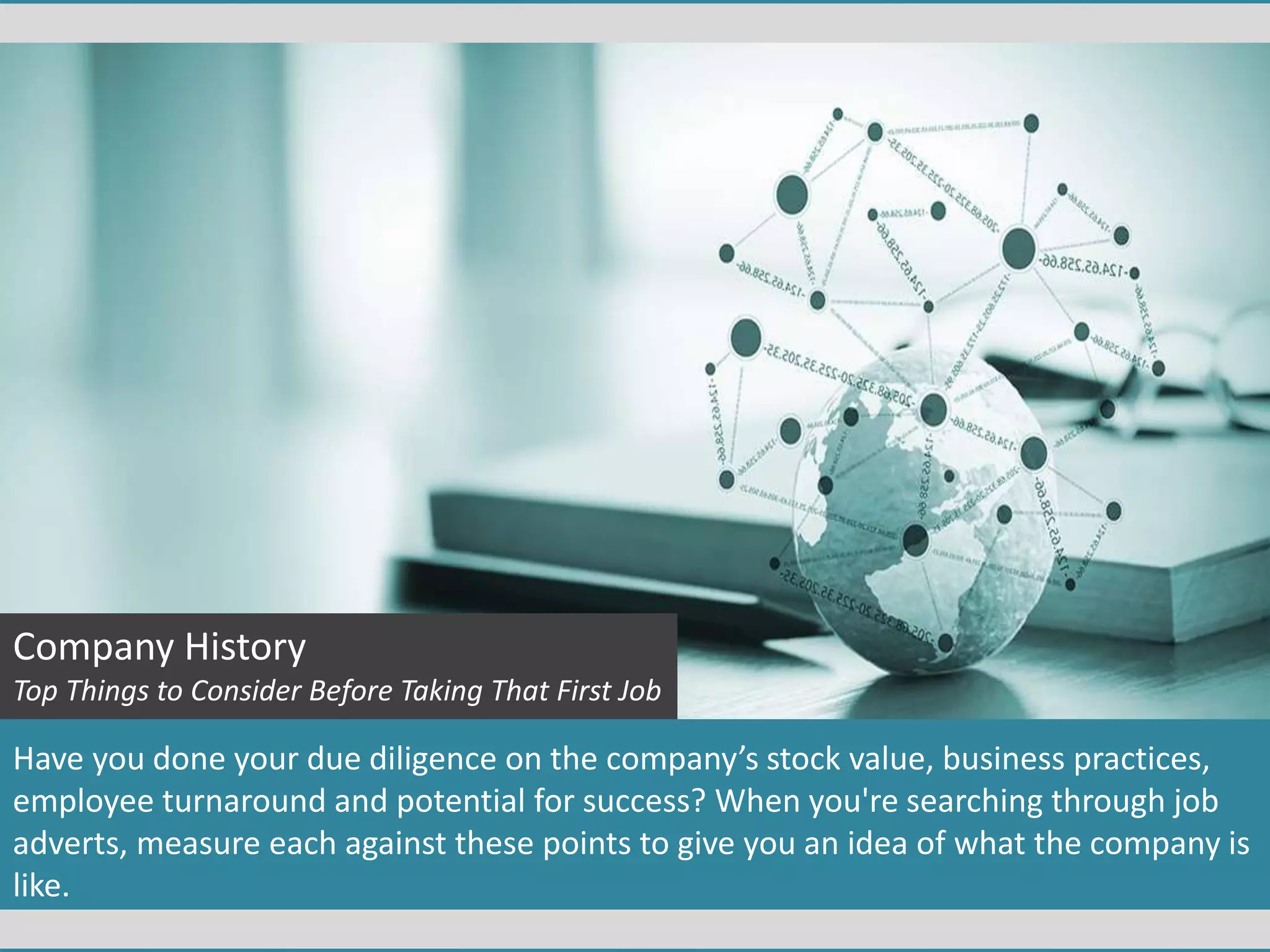 Company History
Top Things to Consider Before Taking That First Job
Have you done your due diligence on the company’s stock value, business practices,
employee turnaround and potential for success? When you're searching through job
adverts, measure each against these points to give you an idea of what the company is
like.
 
