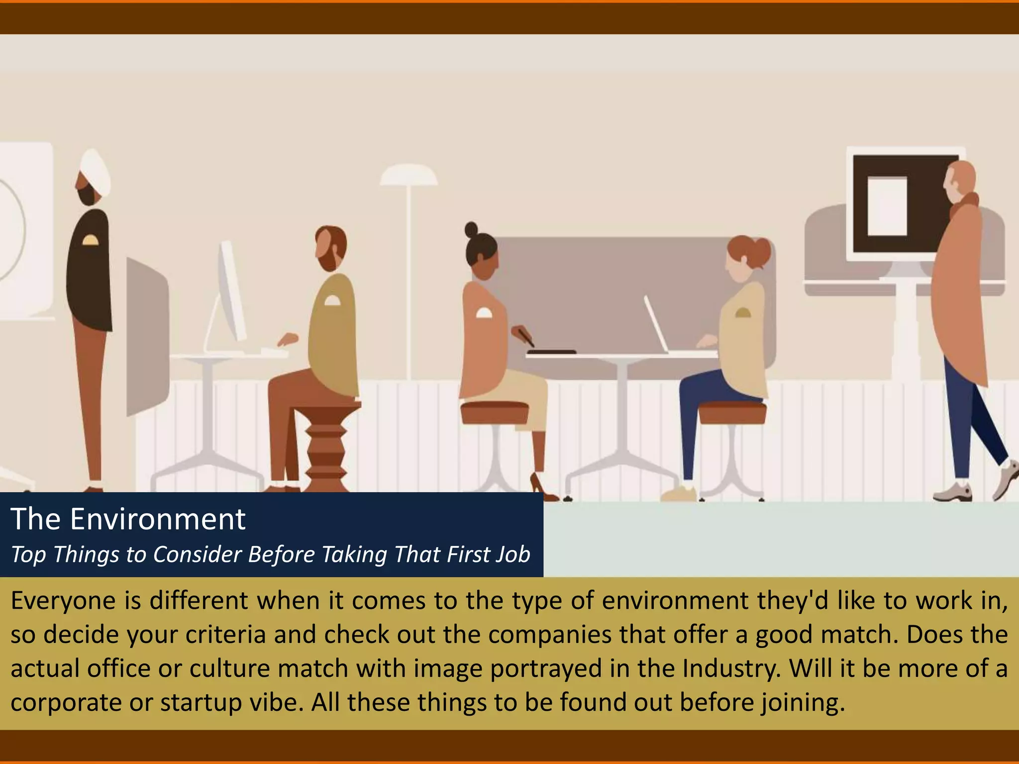 The Environment
Top Things to Consider Before Taking That First Job
Everyone is different when it comes to the type of environment they'd like to work in,
so decide your criteria and check out the companies that offer a good match. Does the
actual office or culture match with image portrayed in the Industry. Will it be more of a
corporate or startup vibe. All these things to be found out before joining.
 